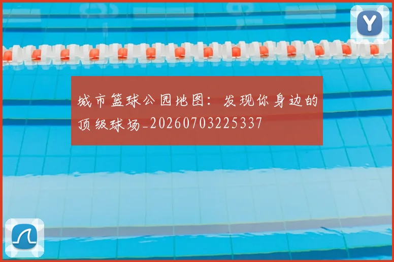城市篮球公园地图:发现你身边的顶级球场_20260703225337