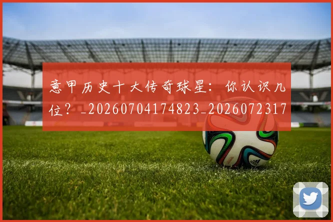 意甲历史十大传奇球星:你认识几位?_20260704174823_20260723174615