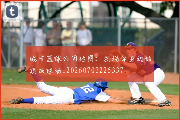 城市篮球公园地图:发现你身边的顶级球场_20260703225337