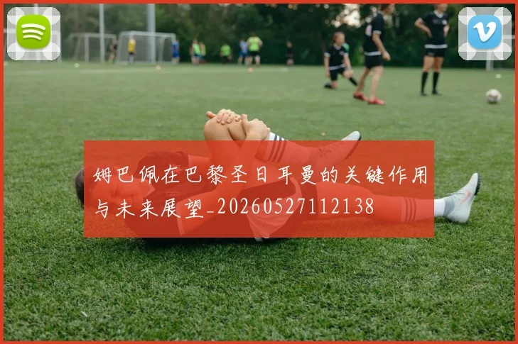 姆巴佩在巴黎圣日耳曼的关键作用与未来展望_20260527112138