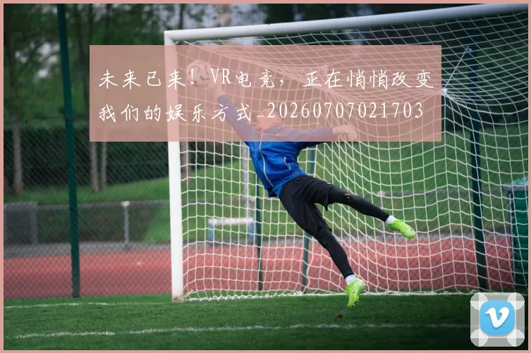 未来已来!VR电竞,正在悄悄改变我们的娱乐方式_20260707021703