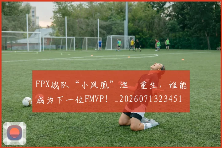 FPX战队“小凤凰”涅槃重生,谁能成为下一位FMVP!_20260713234514