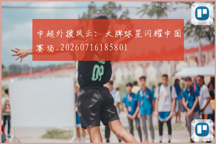 中超外援风云:大牌球星闪耀中国赛场_20260716185801