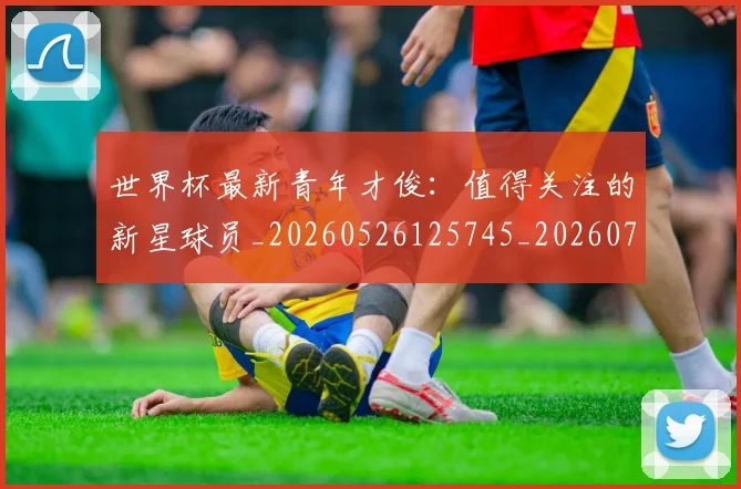 世界杯最新青年才俊:值得关注的新星球员_20260526125745_20260702195959_20260715192622